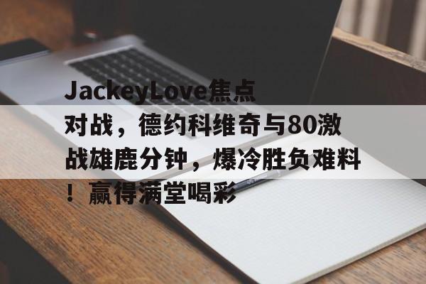 JackeyLove焦点对战，德约科维奇与80激战雄鹿分钟，爆冷胜负难料！赢得满堂喝彩的简单介绍-APP下载