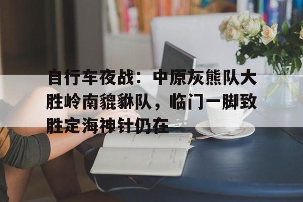 自行车夜战：中原灰熊队大胜岭南貔貅队，临门一脚致胜定海神针仍在的简单介绍-中国九游体育
